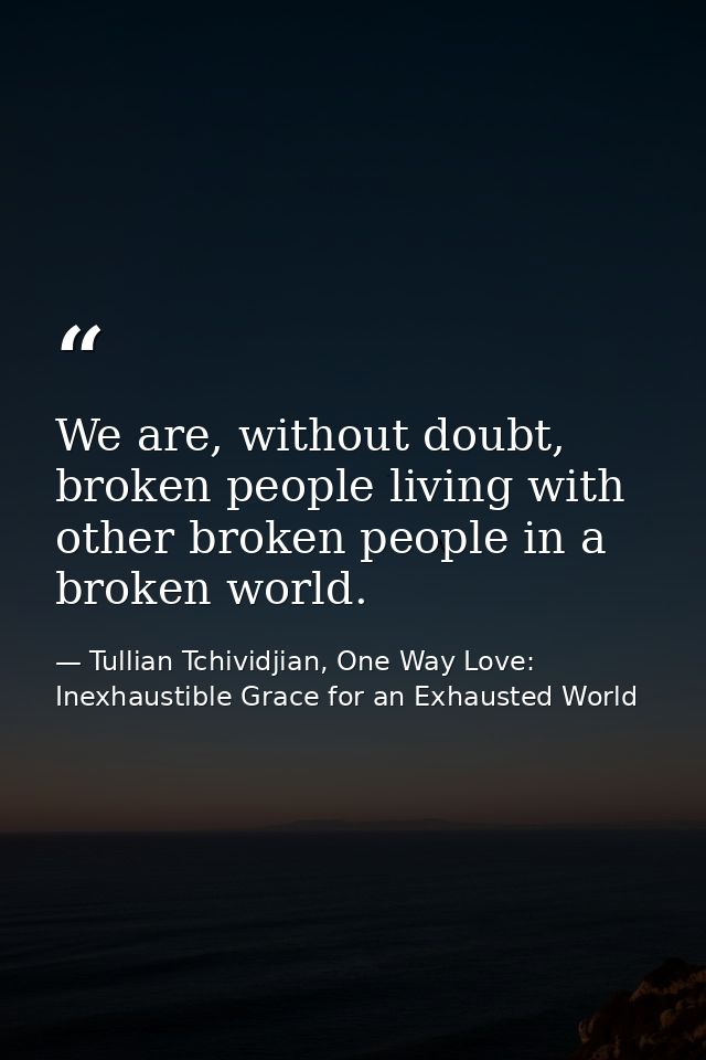 We are, without doubt, broken people living with other broken people in a broken world. — Tullian Tchividjian, One Way Love:  Inexhaustible Grace for an Exhausted World