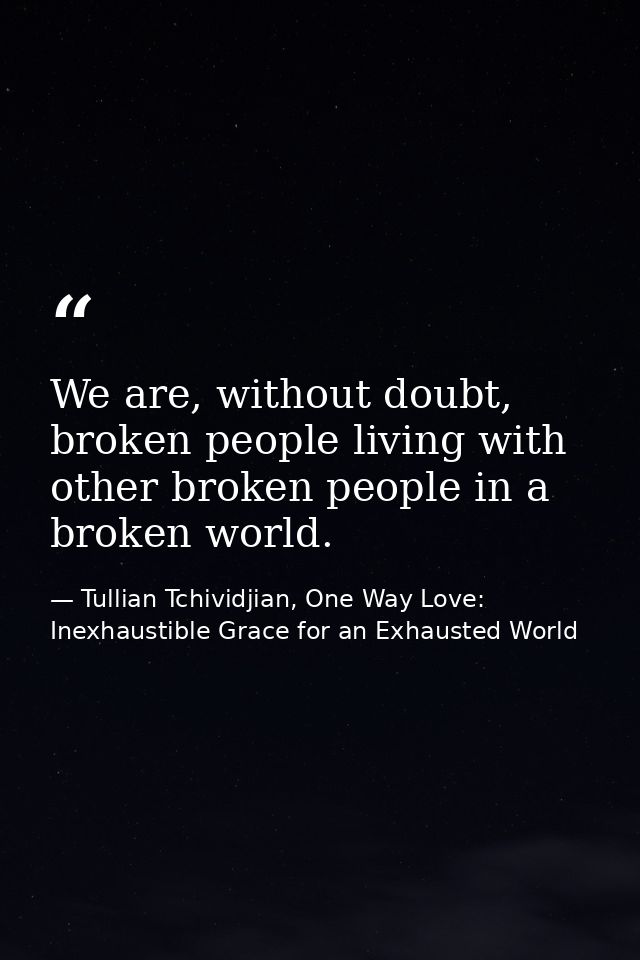We are, without doubt, broken people living with other broken people in a broken world. — Tullian Tchividjian, One Way Love:  Inexhaustible Grace for an Exhausted World