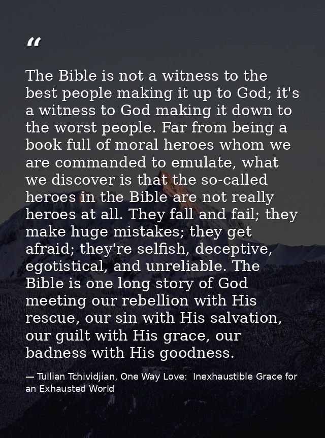 The Bible is not a witness to the best people making it up to God; it's a witness to God making it down to the worst peo — Tullian Tchividjian, One Way Love:  Inexhaustible Grace for an Exhausted World