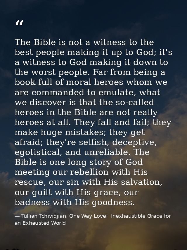 The Bible is not a witness to the best people making it up to God; it's a witness to God making it down to the worst peo — Tullian Tchividjian, One Way Love:  Inexhaustible Grace for an Exhausted World