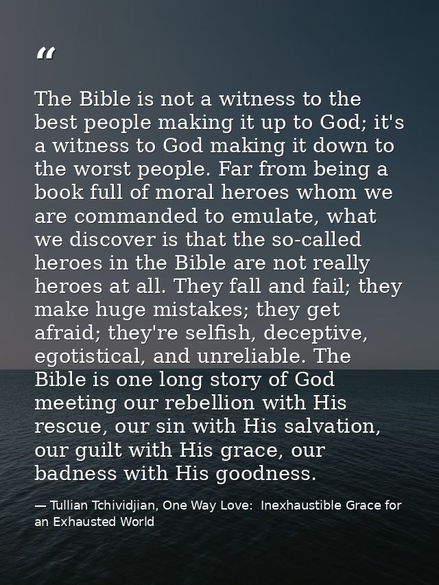 The Bible is not a witness to the best people making it up to God; it's a witness to God making it down to the worst peo — Tullian Tchividjian, One Way Love:  Inexhaustible Grace for an Exhausted World