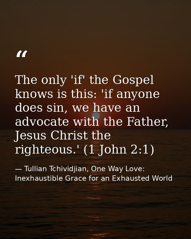 The only 'if' the Gospel knows is this: 'if anyone does sin, we have an advocate with the Father, Jesus Christ the right — Tullian Tchividjian, One Way Love:  Inexhaustible Grace for an Exhausted World