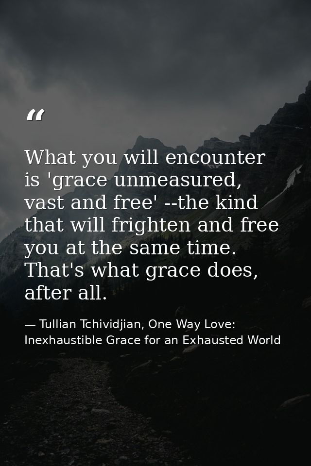 What you will encounter is 'grace unmeasured, vast and free' --the kind that will frighten and free you at the same time — Tullian Tchividjian, One Way Love:  Inexhaustible Grace for an Exhausted World