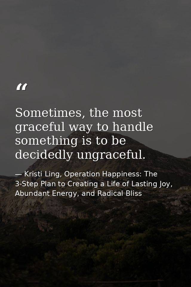 Sometimes, the most graceful way to handle something is to be decidedly ungraceful. — Kristi Ling, Operation Happiness: The 3-Step Plan to Creating a Life of Lasting Joy, Abundant Energy, and Radical Bliss