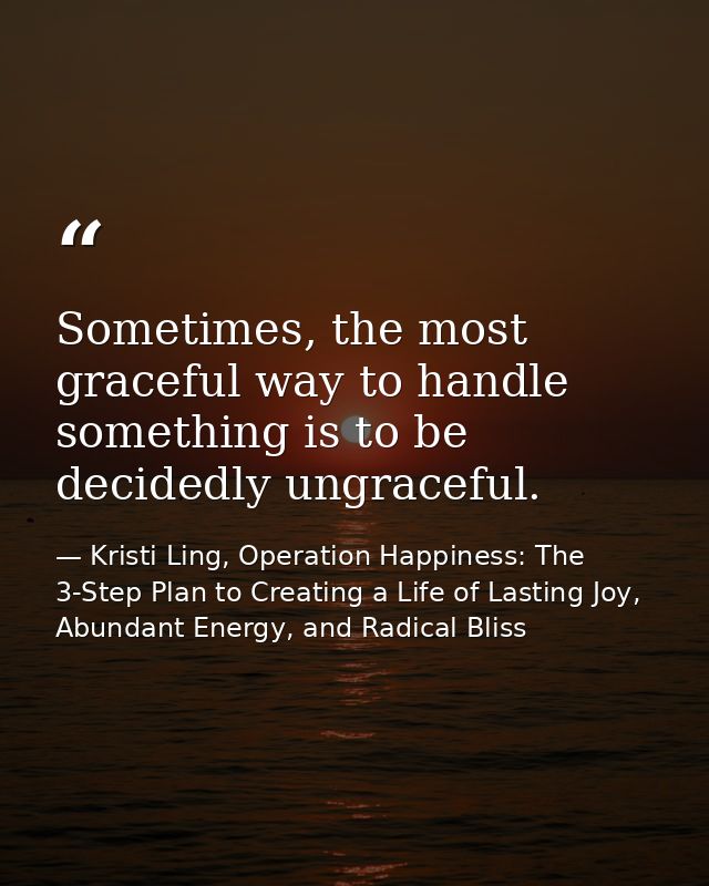 Sometimes, the most graceful way to handle something is to be decidedly ungraceful. — Kristi Ling, Operation Happiness: The 3-Step Plan to Creating a Life of Lasting Joy, Abundant Energy, and Radical Bliss