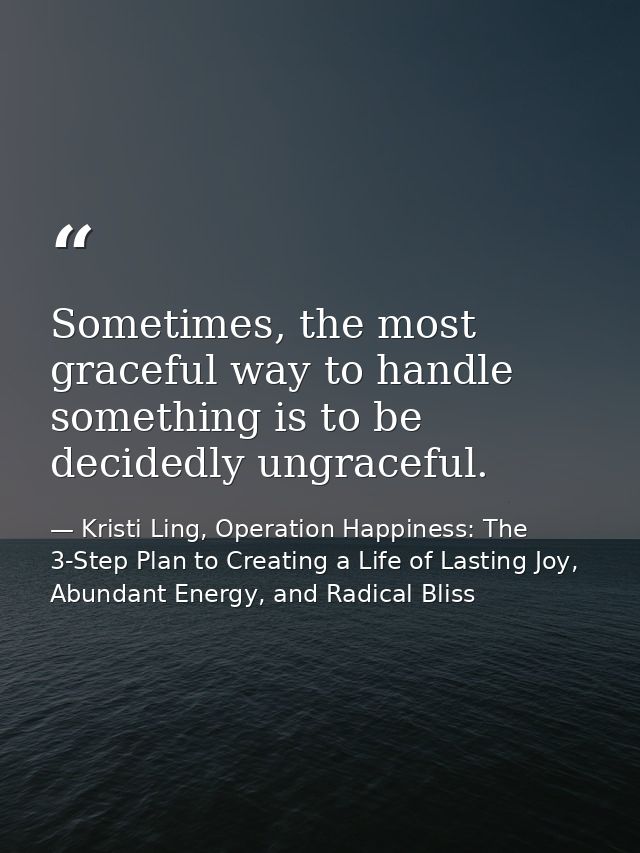 Sometimes, the most graceful way to handle something is to be decidedly ungraceful. — Kristi Ling, Operation Happiness: The 3-Step Plan to Creating a Life of Lasting Joy, Abundant Energy, and Radical Bliss
