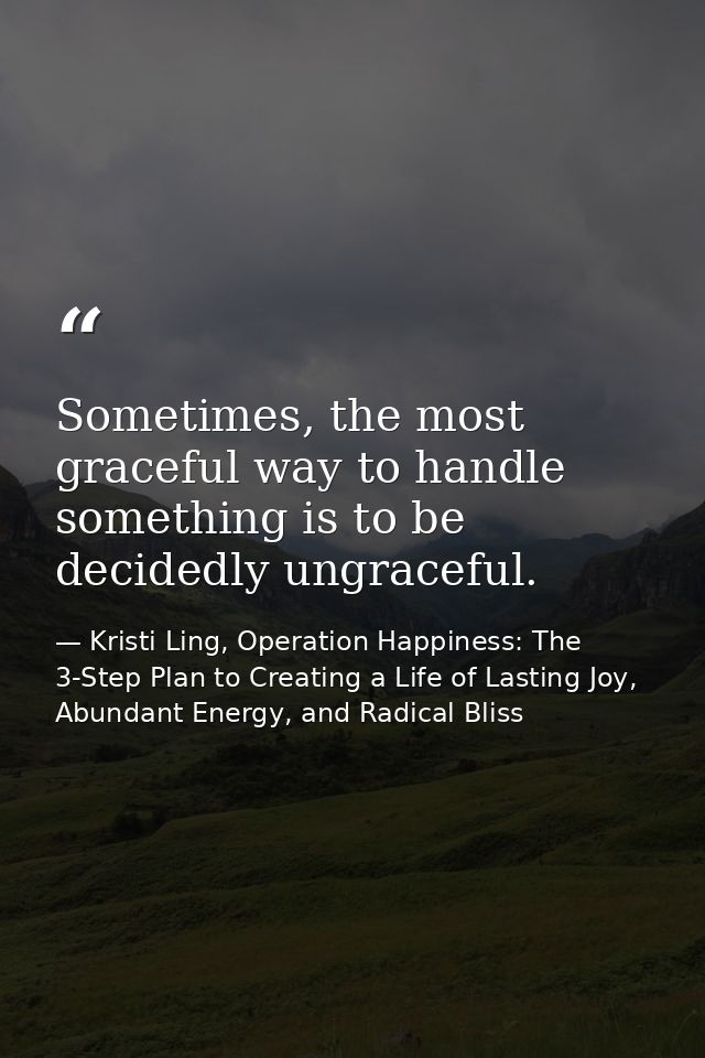 Sometimes, the most graceful way to handle something is to be decidedly ungraceful. — Kristi Ling, Operation Happiness: The 3-Step Plan to Creating a Life of Lasting Joy, Abundant Energy, and Radical Bliss