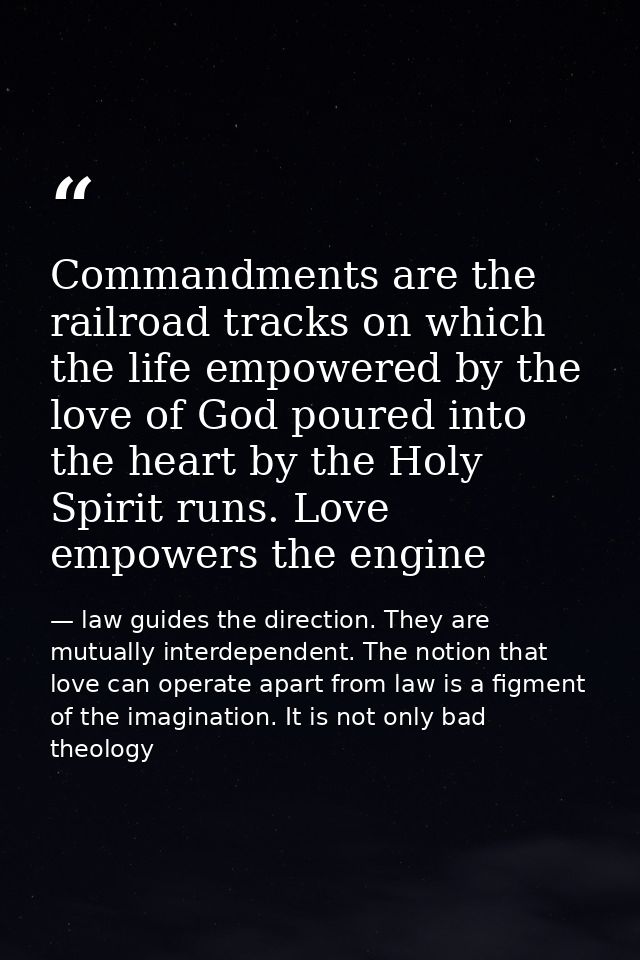 Commandments are the railroad tracks on which the life empowered by the love of God poured into the heart by the Holy Sp — law guides the direction. They are mutually interdependent. The notion that love can operate apart from law is a figment of the imagination. It is not only bad theology