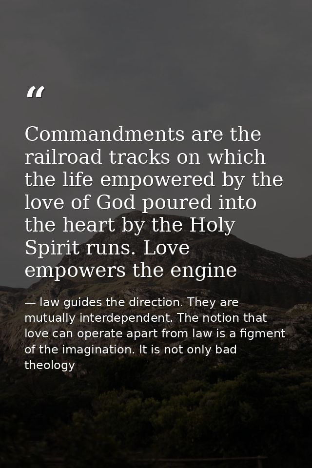 Commandments are the railroad tracks on which the life empowered by the love of God poured into the heart by the Holy Sp — law guides the direction. They are mutually interdependent. The notion that love can operate apart from law is a figment of the imagination. It is not only bad theology