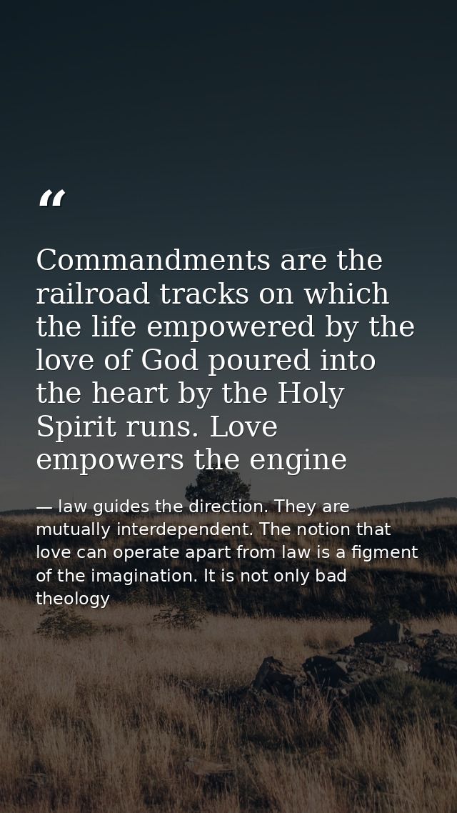 Commandments are the railroad tracks on which the life empowered by the love of God poured into the heart by the Holy Sp — law guides the direction. They are mutually interdependent. The notion that love can operate apart from law is a figment of the imagination. It is not only bad theology
