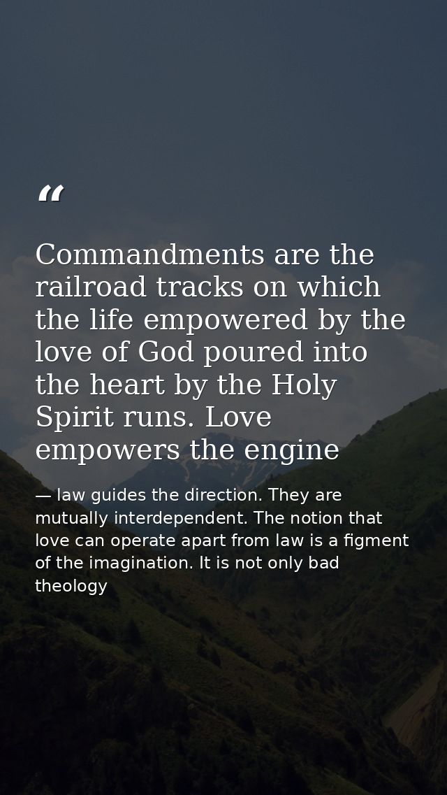 Commandments are the railroad tracks on which the life empowered by the love of God poured into the heart by the Holy Sp — law guides the direction. They are mutually interdependent. The notion that love can operate apart from law is a figment of the imagination. It is not only bad theology