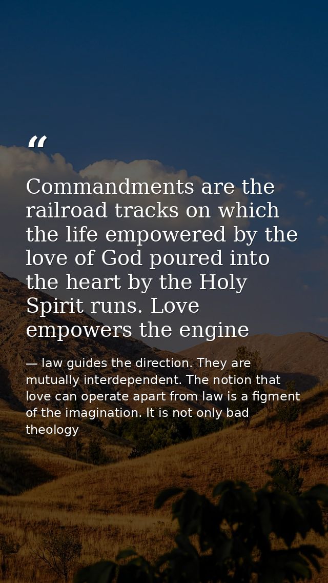 Commandments are the railroad tracks on which the life empowered by the love of God poured into the heart by the Holy Sp — law guides the direction. They are mutually interdependent. The notion that love can operate apart from law is a figment of the imagination. It is not only bad theology