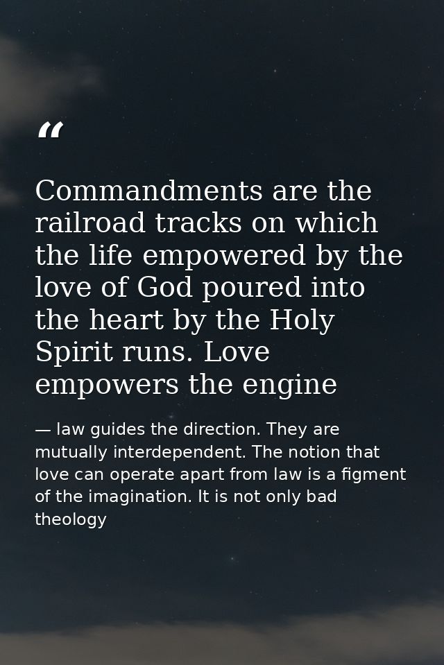 Commandments are the railroad tracks on which the life empowered by the love of God poured into the heart by the Holy Sp — law guides the direction. They are mutually interdependent. The notion that love can operate apart from law is a figment of the imagination. It is not only bad theology