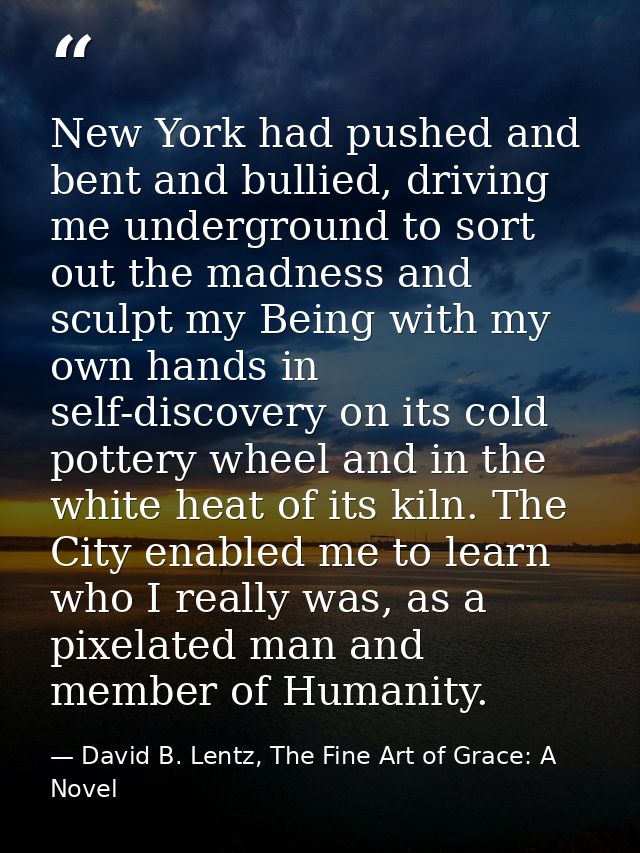 New York had pushed and bent and bullied, driving me underground to sort out the madness and sculpt my Being with my own — David B. Lentz, The Fine Art of Grace: A Novel
