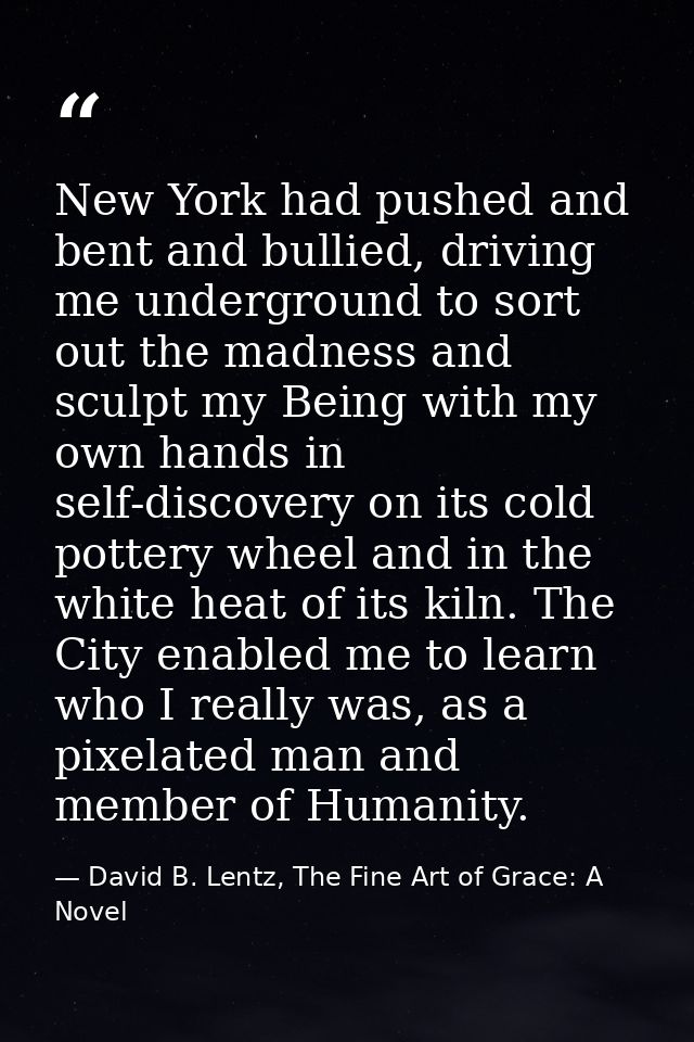 New York had pushed and bent and bullied, driving me underground to sort out the madness and sculpt my Being with my own — David B. Lentz, The Fine Art of Grace: A Novel