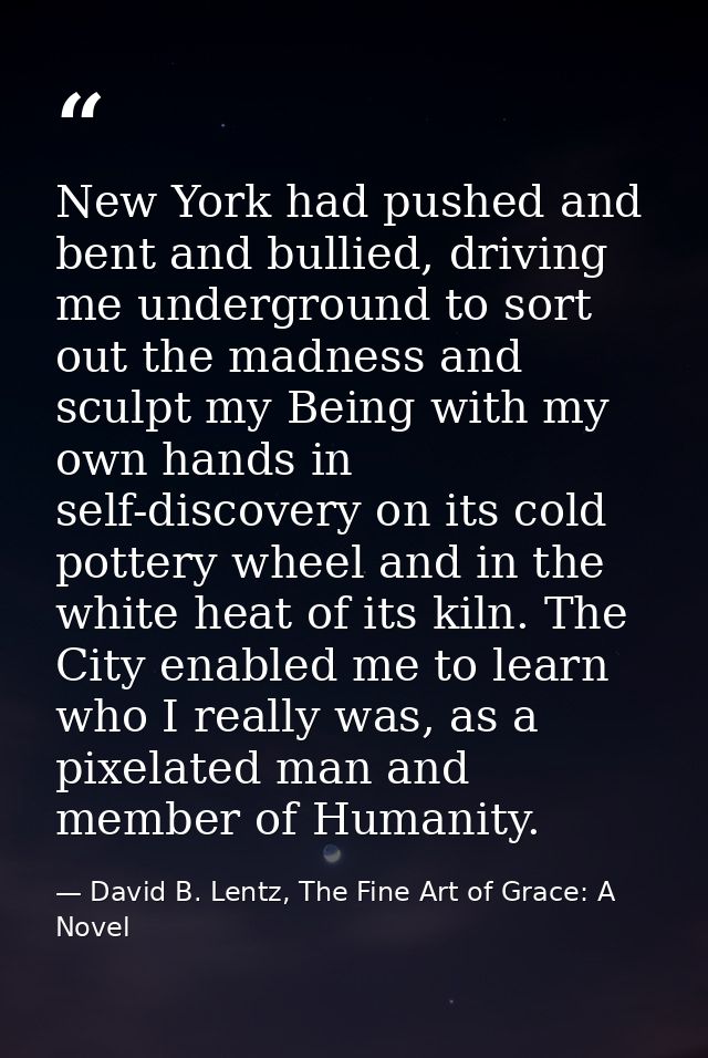 New York had pushed and bent and bullied, driving me underground to sort out the madness and sculpt my Being with my own — David B. Lentz, The Fine Art of Grace: A Novel