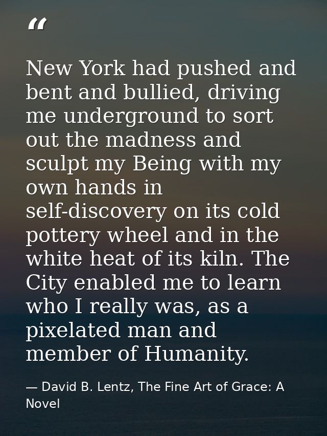 New York had pushed and bent and bullied, driving me underground to sort out the madness and sculpt my Being with my own — David B. Lentz, The Fine Art of Grace: A Novel