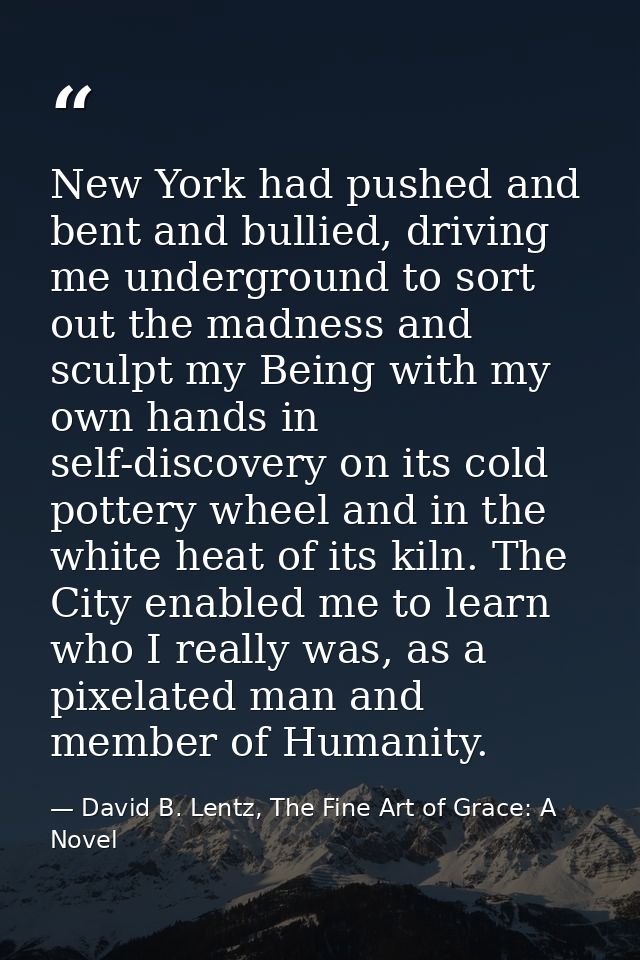 New York had pushed and bent and bullied, driving me underground to sort out the madness and sculpt my Being with my own — David B. Lentz, The Fine Art of Grace: A Novel