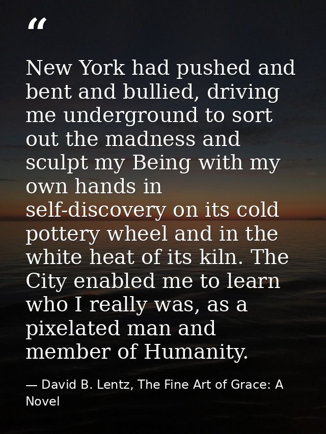 New York had pushed and bent and bullied, driving me underground to sort out the madness and sculpt my Being with my own — David B. Lentz, The Fine Art of Grace: A Novel