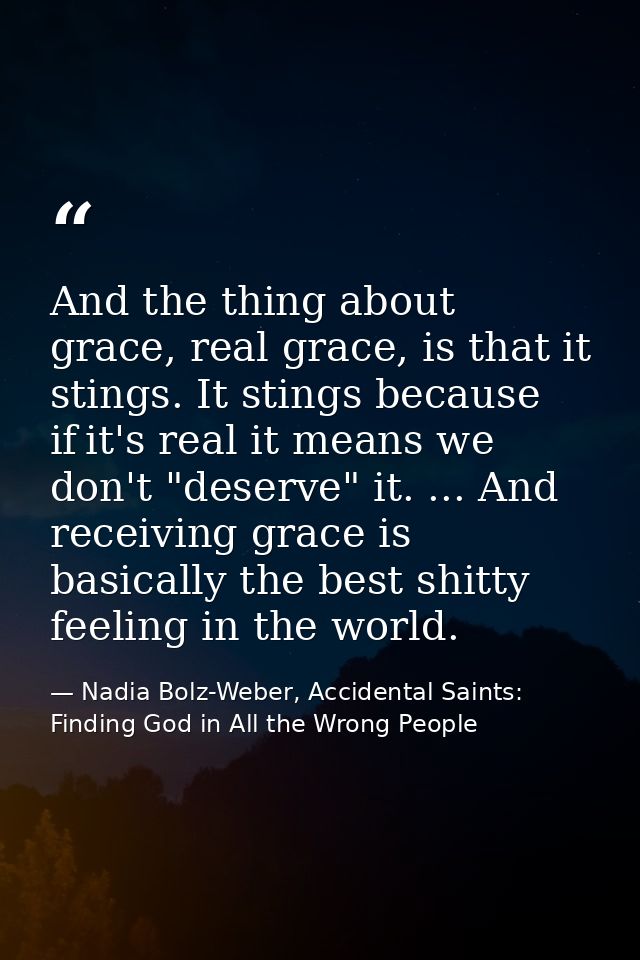 And the thing about grace, real grace, is that it stings. It stings because if it's real it means we don't "deserve" it. — Nadia Bolz-Weber, Accidental Saints: Finding God in All the Wrong People