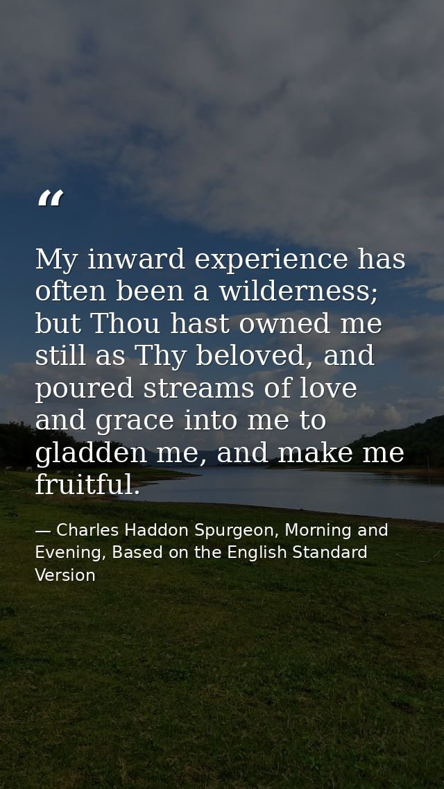 My inward experience has often been a wilderness; but Thou hast owned me still as Thy beloved, and poured streams of lov — Charles Haddon Spurgeon, Morning and Evening, Based on the English Standard Version