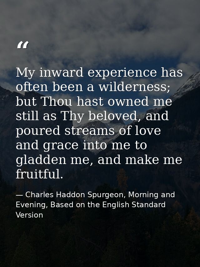 My inward experience has often been a wilderness; but Thou hast owned me still as Thy beloved, and poured streams of lov — Charles Haddon Spurgeon, Morning and Evening, Based on the English Standard Version