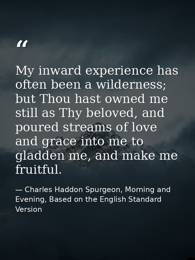 My inward experience has often been a wilderness; but Thou hast owned me still as Thy beloved, and poured streams of lov — Charles Haddon Spurgeon, Morning and Evening, Based on the English Standard Version