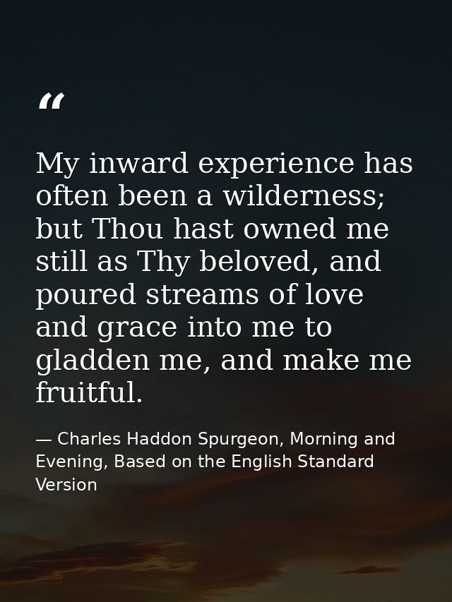 My inward experience has often been a wilderness; but Thou hast owned me still as Thy beloved, and poured streams of lov — Charles Haddon Spurgeon, Morning and Evening, Based on the English Standard Version
