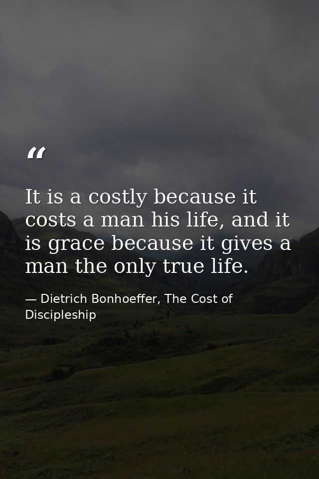 It is a costly because it costs a man his life, and it is grace because it gives a man the only true life. — Dietrich Bonhoeffer, The Cost of Discipleship