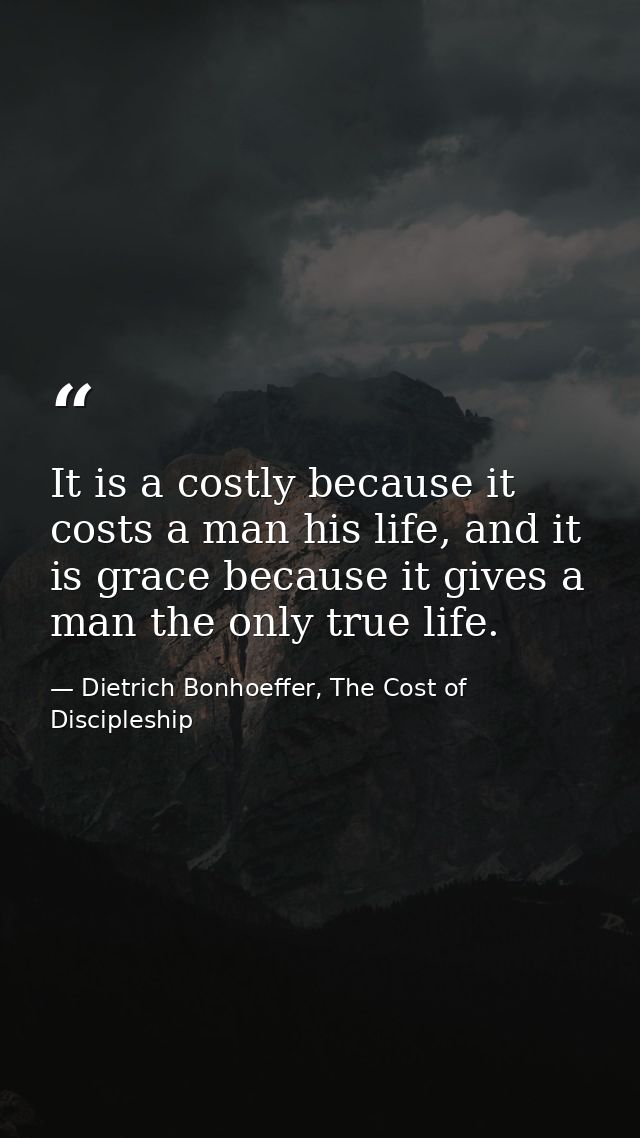 It is a costly because it costs a man his life, and it is grace because it gives a man the only true life. — Dietrich Bonhoeffer, The Cost of Discipleship