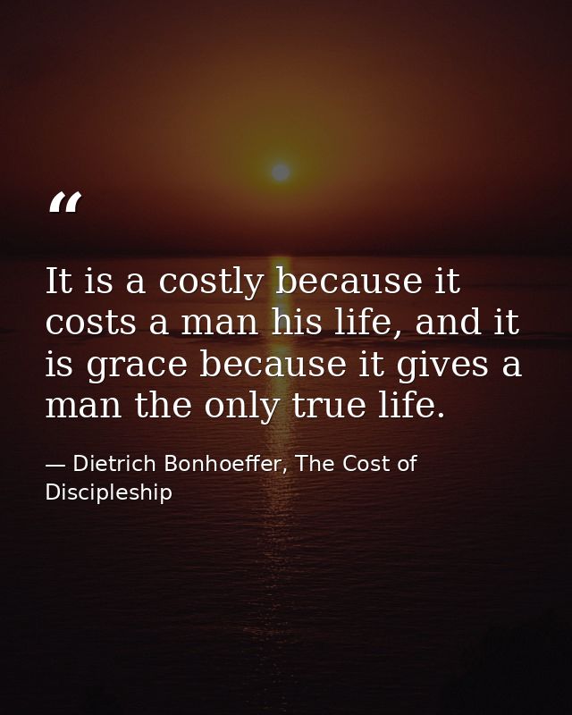 It is a costly because it costs a man his life, and it is grace because it gives a man the only true life. — Dietrich Bonhoeffer, The Cost of Discipleship
