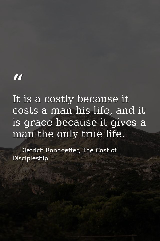 It is a costly because it costs a man his life, and it is grace because it gives a man the only true life. — Dietrich Bonhoeffer, The Cost of Discipleship