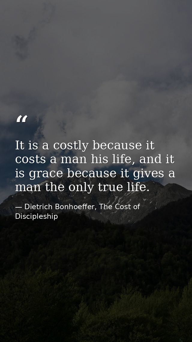 It is a costly because it costs a man his life, and it is grace because it gives a man the only true life. — Dietrich Bonhoeffer, The Cost of Discipleship