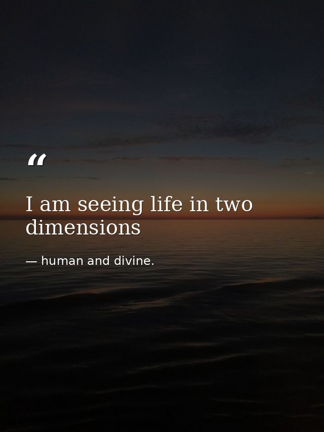 I am seeing life in two dimensions — human and divine.