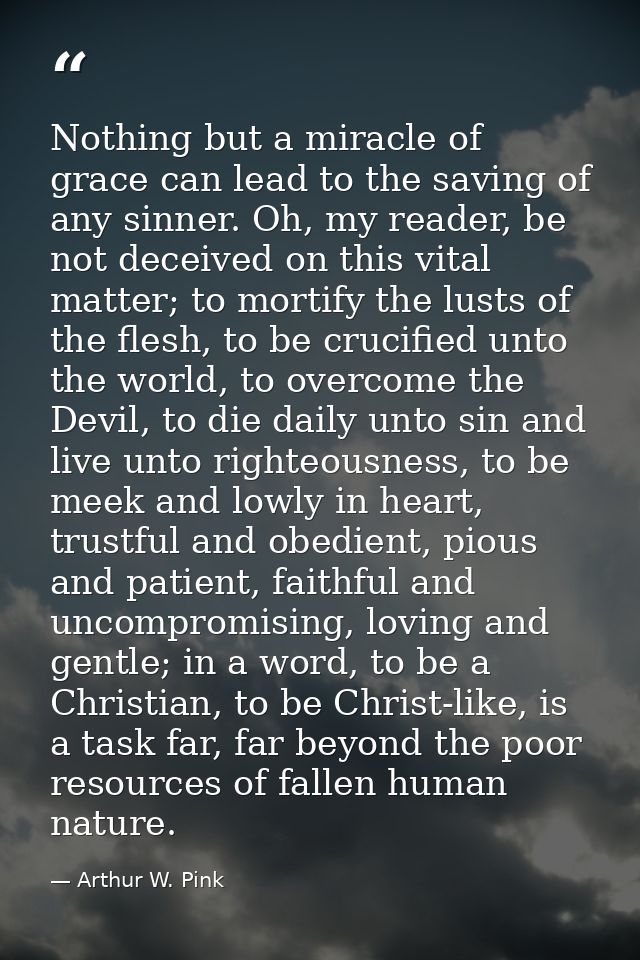 Nothing but a miracle of grace can lead to the saving of any sinner. Oh, my reader, be not deceived on this vital matter — Arthur W. Pink