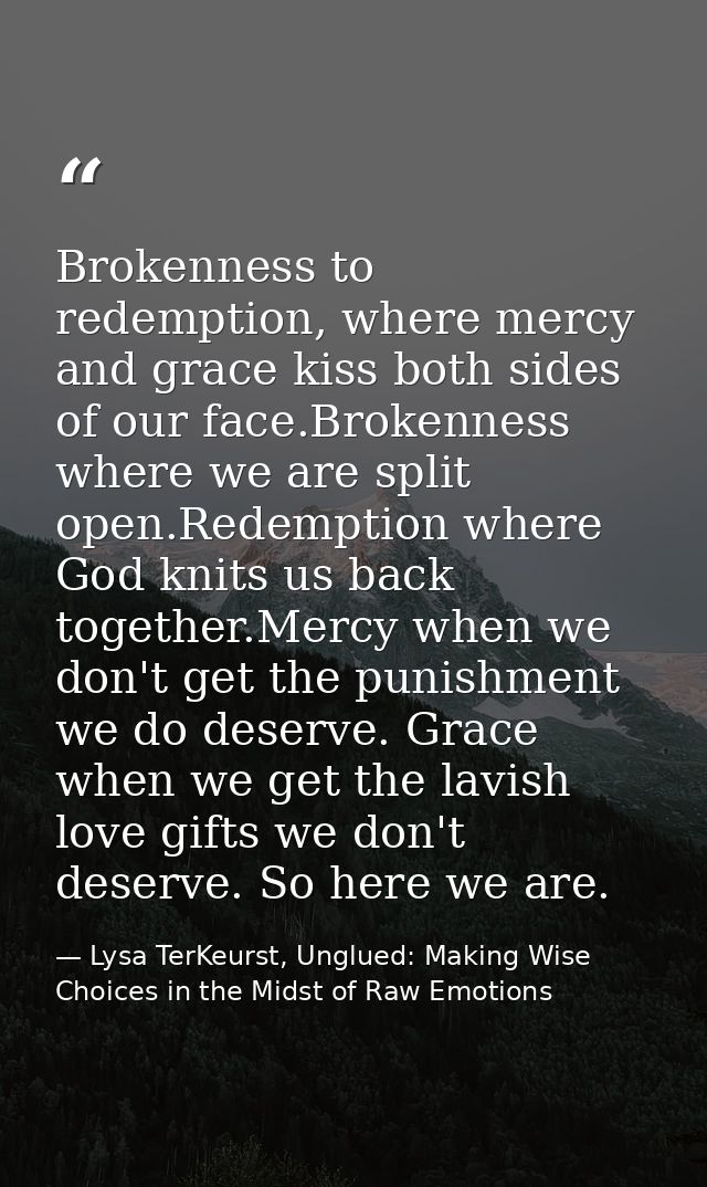 Brokenness to redemption, where mercy and grace kiss both sides of our face.Brokenness where we are split open.Redemptio — Lysa TerKeurst, Unglued: Making Wise Choices in the Midst of Raw Emotions