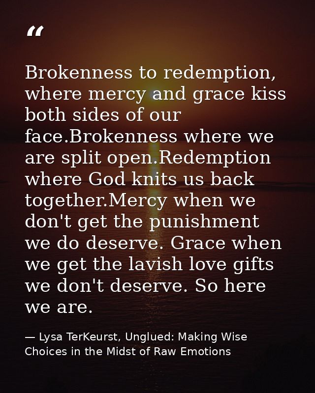 Brokenness to redemption, where mercy and grace kiss both sides of our face.Brokenness where we are split open.Redemptio — Lysa TerKeurst, Unglued: Making Wise Choices in the Midst of Raw Emotions