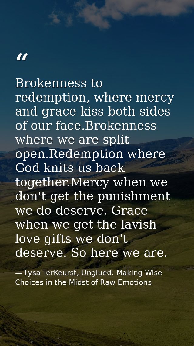Brokenness to redemption, where mercy and grace kiss both sides of our face.Brokenness where we are split open.Redemptio — Lysa TerKeurst, Unglued: Making Wise Choices in the Midst of Raw Emotions