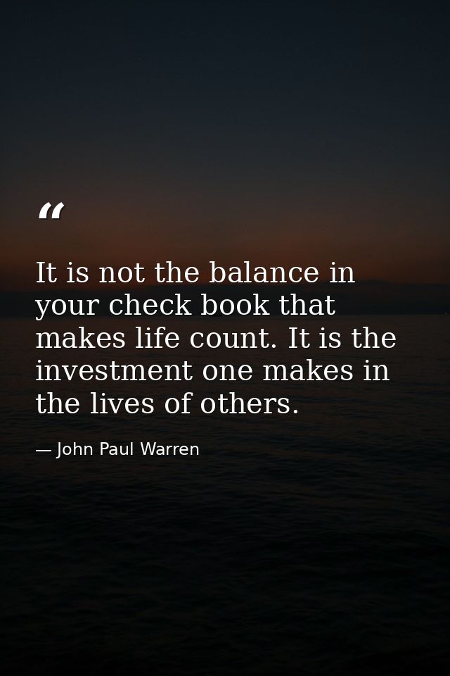 It is not the balance in your check book that makes life count. It is the investment one makes in the lives of others. — John Paul Warren