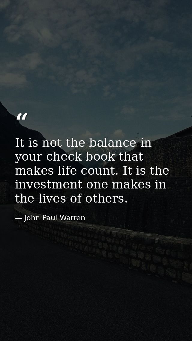 It is not the balance in your check book that makes life count. It is the investment one makes in the lives of others. — John Paul Warren