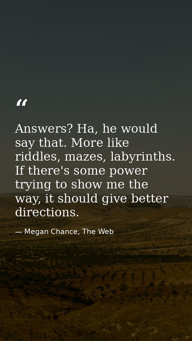 Answers? Ha, he would say that. More like riddles, mazes, labyrinths. If there's some power trying to show me the way, i — Megan Chance, The Web