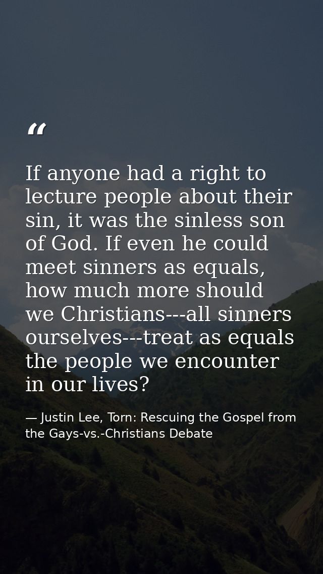 If anyone had a right to lecture people about their sin, it was the sinless son of God. If even he could meet sinners as — Justin Lee, Torn: Rescuing the Gospel from the Gays-vs.-Christians Debate