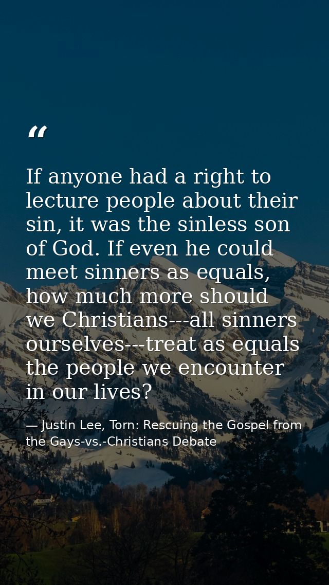 If anyone had a right to lecture people about their sin, it was the sinless son of God. If even he could meet sinners as — Justin Lee, Torn: Rescuing the Gospel from the Gays-vs.-Christians Debate