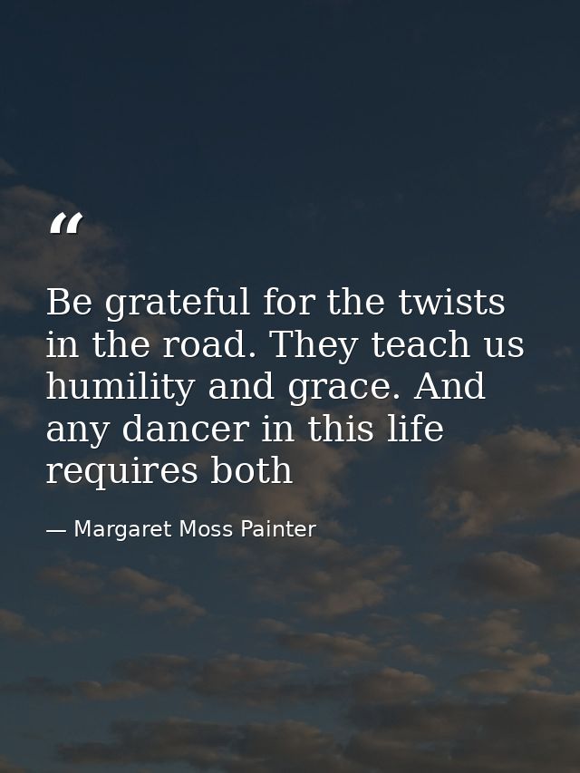 Be grateful for the twists in the road. They teach us humility and grace. And any dancer in this life requires both — Margaret Moss Painter