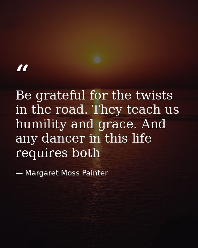 Be grateful for the twists in the road. They teach us humility and grace. And any dancer in this life requires both — Margaret Moss Painter