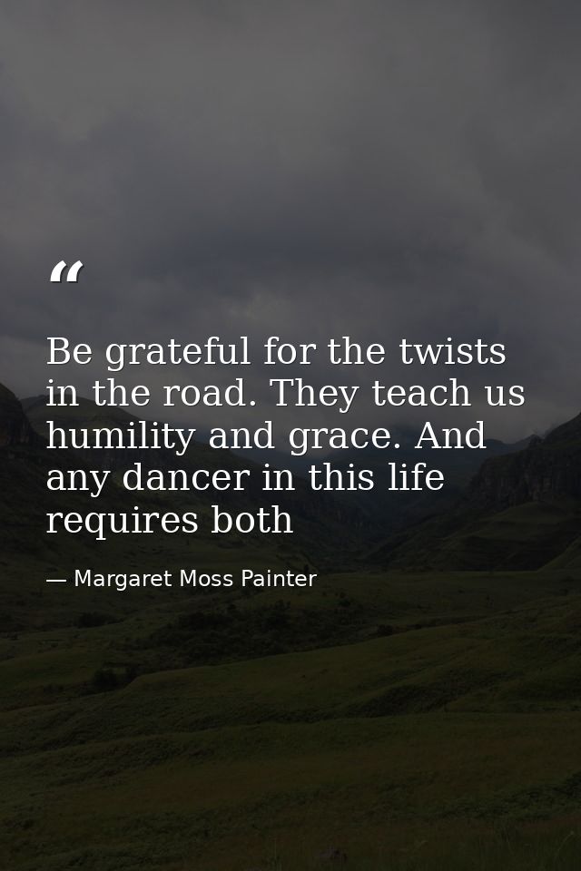 Be grateful for the twists in the road. They teach us humility and grace. And any dancer in this life requires both — Margaret Moss Painter
