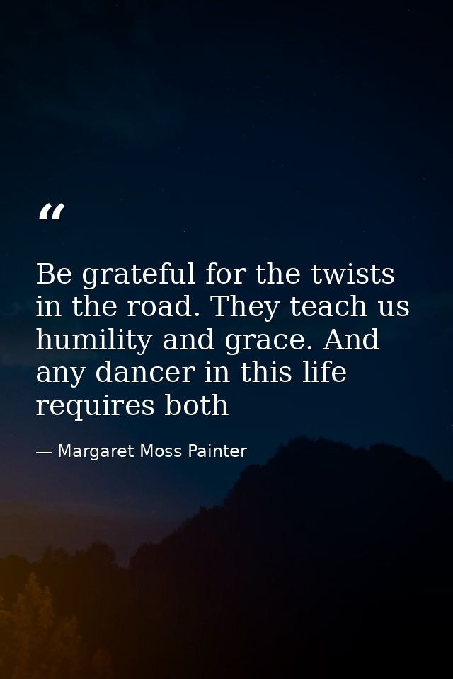 Be grateful for the twists in the road. They teach us humility and grace. And any dancer in this life requires both — Margaret Moss Painter