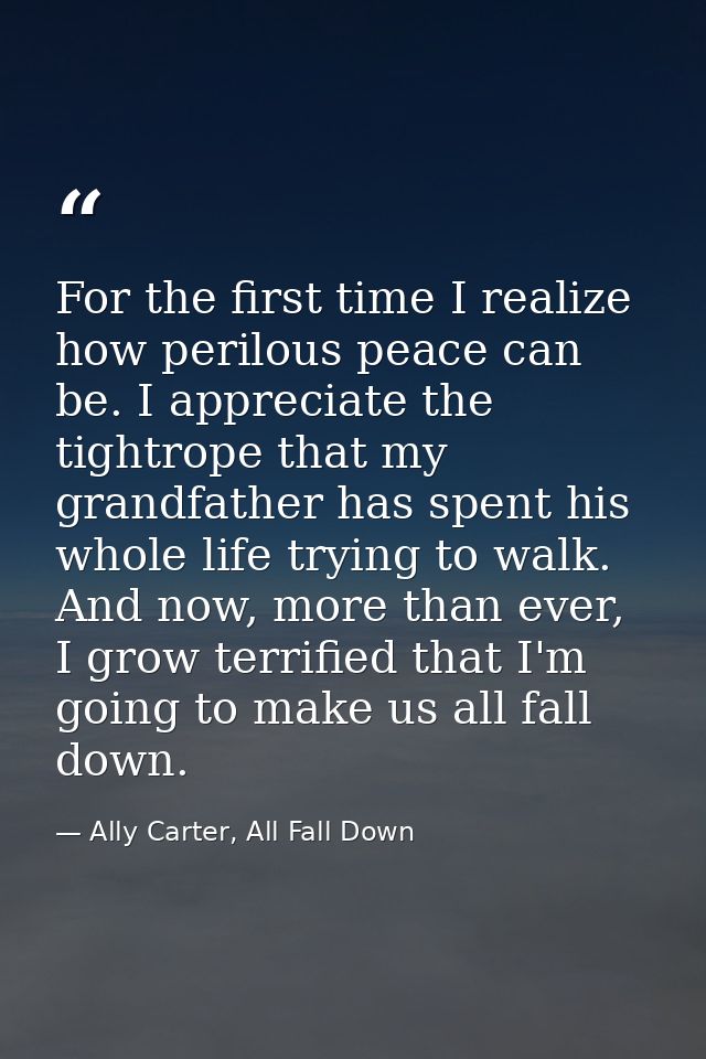 For the first time I realize how perilous peace can be. I appreciate the tightrope that my grandfather has spent his who — Ally Carter, All Fall Down