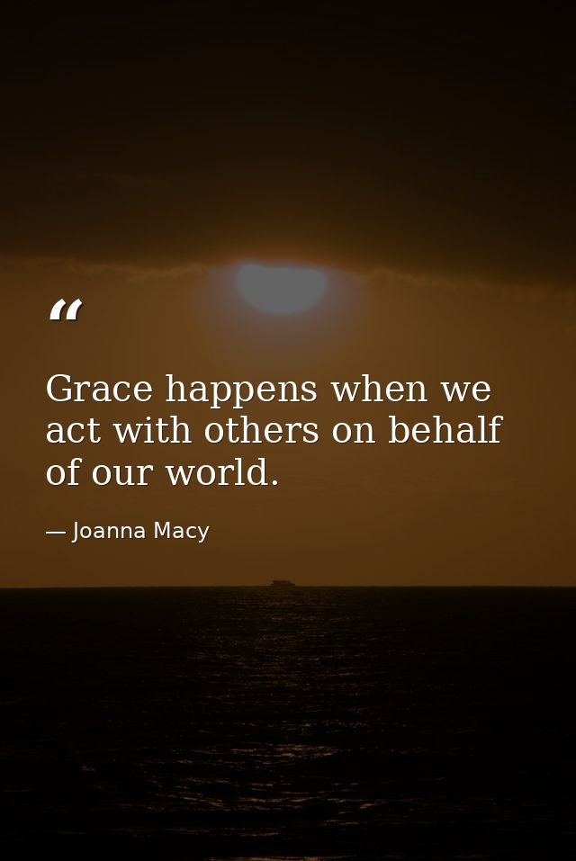 Grace happens when we act with others on behalf of our world. — Joanna Macy