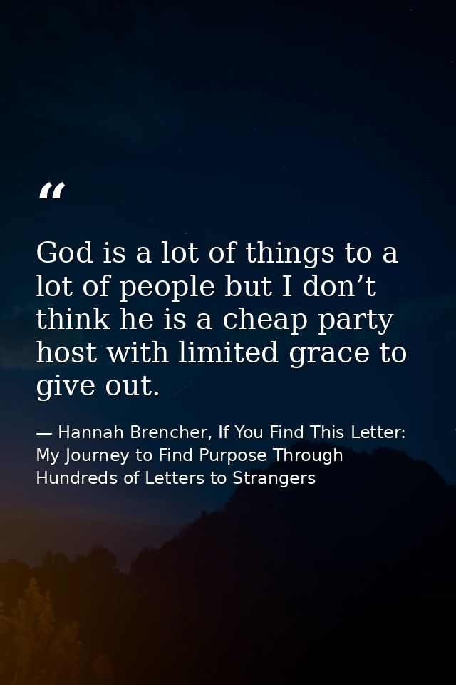 God is a lot of things to a lot of people but I don’t think he is a cheap party host with limited grace to give out. — Hannah Brencher, If You Find This Letter: My Journey to Find Purpose Through Hundreds of Letters to Strangers